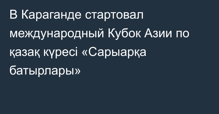 В Караганде стартовал международный Кубок Азии по қазақ күресі «Сарыарқа батырлары»