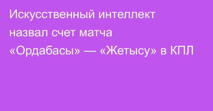 Искусственный интеллект назвал счет матча «Ордабасы» — «Жетысу» в КПЛ