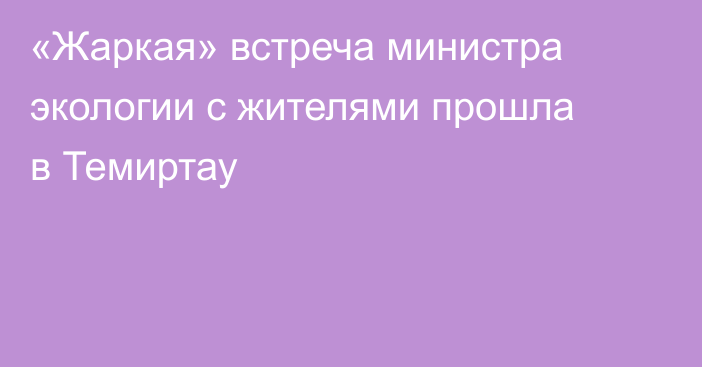 «Жаркая» встреча министра экологии с жителями прошла в Темиртау