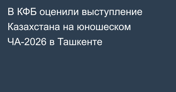 В КФБ оценили выступление Казахстана на юношеском ЧА-2026 в Ташкенте