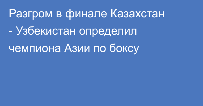 Разгром в финале Казахстан - Узбекистан определил чемпиона Азии по боксу