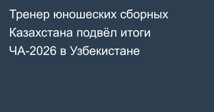 Тренер юношеских сборных Казахстана подвёл итоги ЧА-2026 в Узбекистане