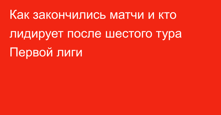 Как закончились матчи и кто лидирует после шестого тура Первой лиги