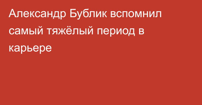 Александр Бублик вспомнил самый тяжёлый период в карьере