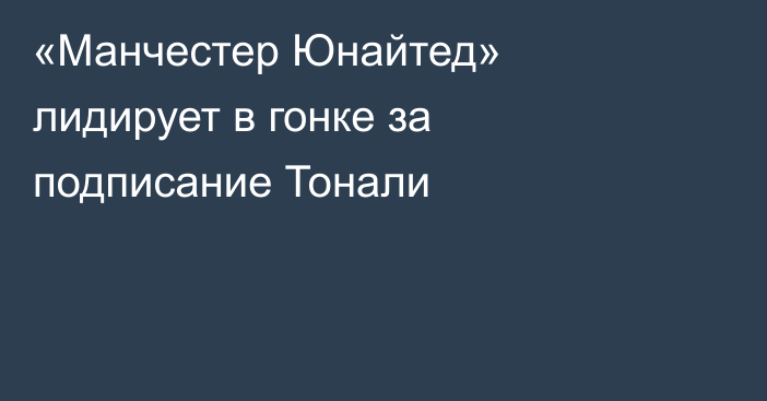 «Манчестер Юнайтед» лидирует в гонке за подписание Тонали