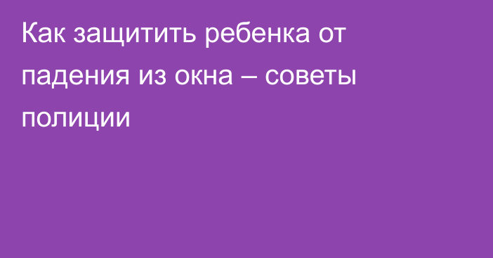 Как защитить ребенка от падения из окна – советы полиции