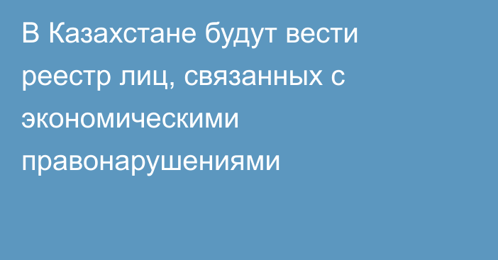В Казахстане будут вести реестр лиц, связанных с экономическими правонарушениями