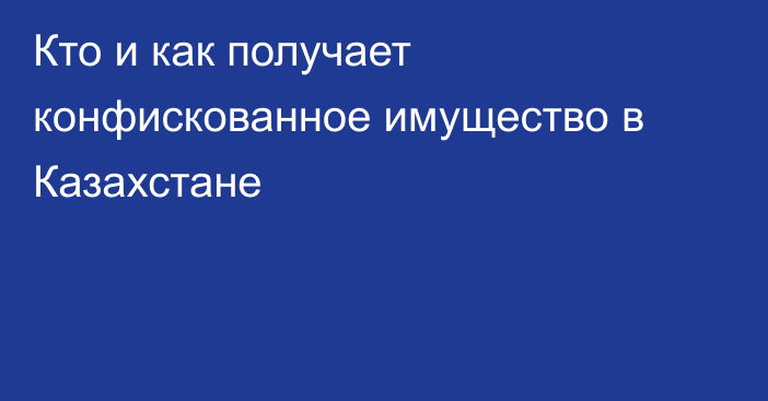 Кто и как получает конфискованное имущество в Казахстане