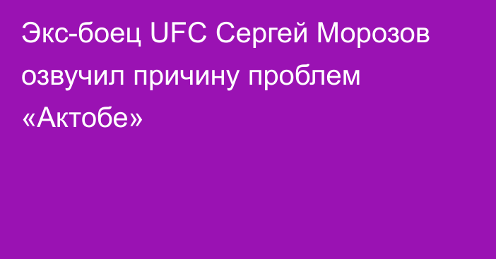 Экс-боец UFC Сергей Морозов озвучил причину проблем «Актобе»