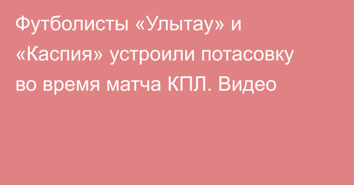 Футболисты «Улытау» и «Каспия» устроили потасовку во время матча КПЛ. Видео