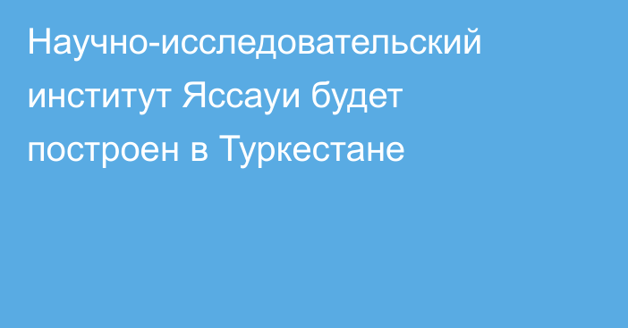 Научно-исследовательский институт Яссауи будет построен в Туркестане