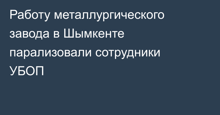 Работу металлургического завода в Шымкенте парализовали сотрудники УБОП