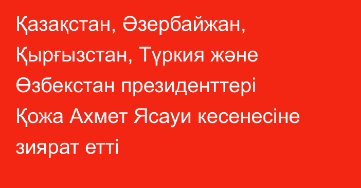 Қазақстан, Әзербайжан, Қырғызстан, Түркия және Өзбекстан президенттері Қожа Ахмет Ясауи кесенесіне зиярат етті