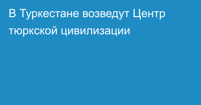 В Туркестане возведут Центр тюркской цивилизации