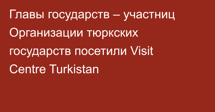 Главы государств – участниц Организации тюркских государств посетили Visit Centre Turkistan