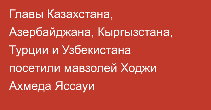 Главы Казахстана, Азербайджана, Кыргызстана, Турции и Узбекистана посетили мавзолей Ходжи Ахмеда Яссауи