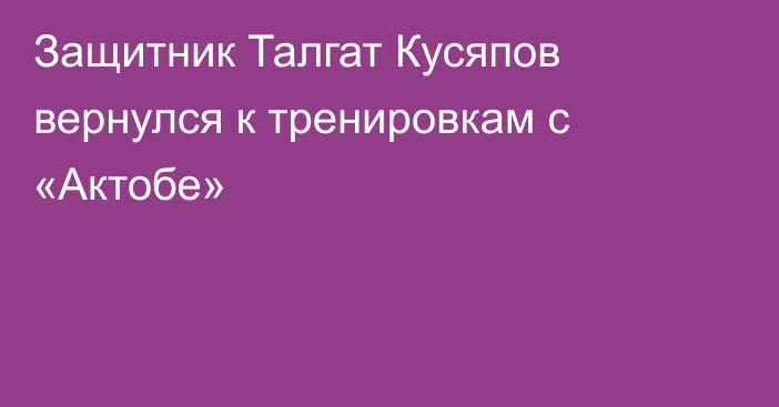 Защитник Талгат Кусяпов вернулся к тренировкам с «Актобе»