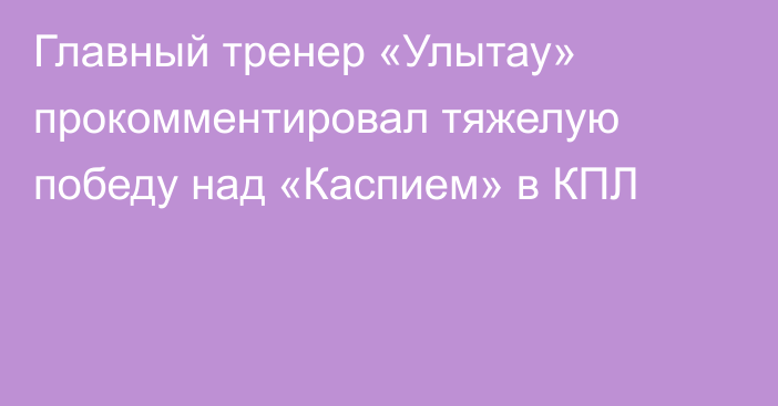 Главный тренер «Улытау» прокомментировал тяжелую победу над «Каспием» в КПЛ