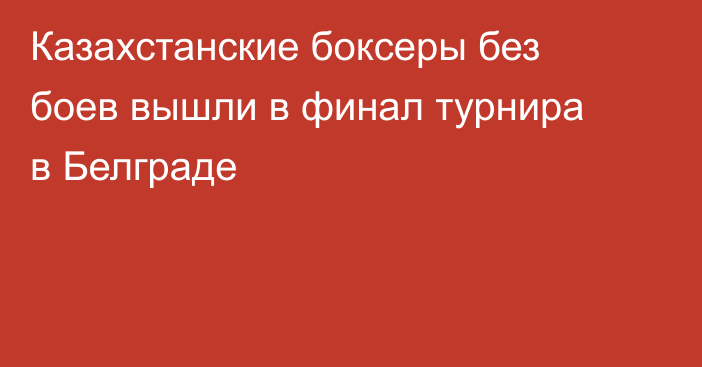 Казахстанские боксеры без боев вышли в финал турнира в Белграде