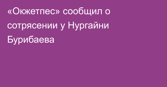 «Окжетпес» сообщил о сотрясении у Нургайни Бурибаева