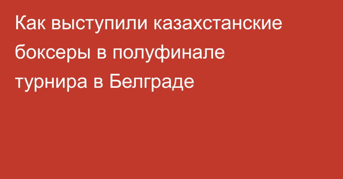 Как выступили казахстанские боксеры в полуфинале турнира в Белграде