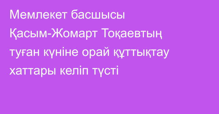Мемлекет басшысы Қасым-Жомарт Тоқаевтың туған күніне орай құттықтау хаттары келіп түсті