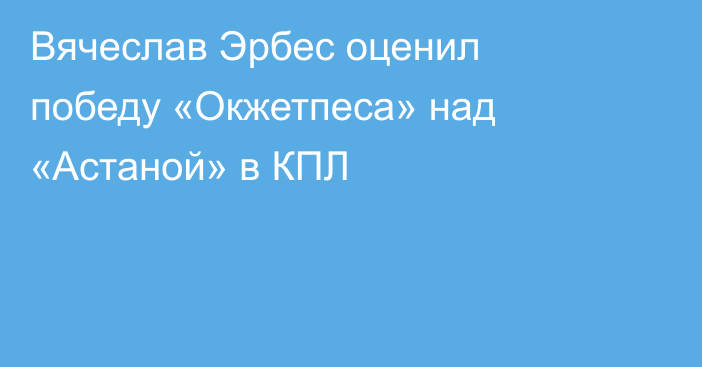Вячеслав Эрбес оценил победу «Окжетпеса» над «Астаной» в КПЛ