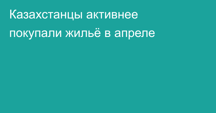 Казахстанцы активнее покупали жильё в апреле