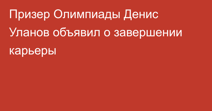 Призер Олимпиады Денис Уланов объявил о завершении карьеры