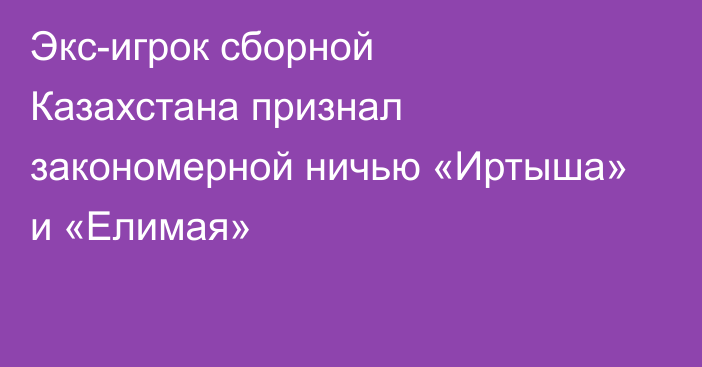 Экс-игрок сборной Казахстана признал закономерной ничью «Иртыша» и «Елимая»