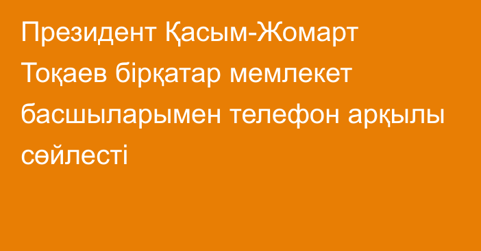 Президент Қасым-Жомарт Тоқаев бірқатар мемлекет басшыларымен телефон арқылы сөйлесті