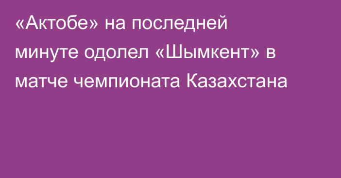 «Актобе» на последней минуте одолел «Шымкент» в матче чемпионата Казахстана