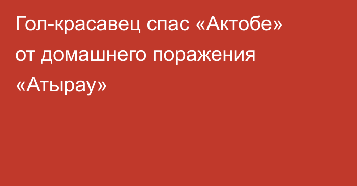 Гол-красавец спас «Актобе» от домашнего поражения «Атырау»