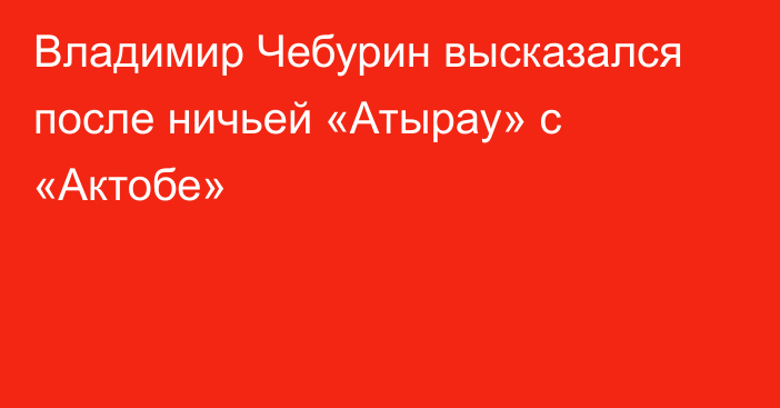 Владимир Чебурин высказался после ничьей «Атырау» с «Актобе»