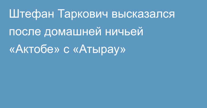 Штефан Таркович высказался после домашней ничьей «Актобе» с «Атырау»