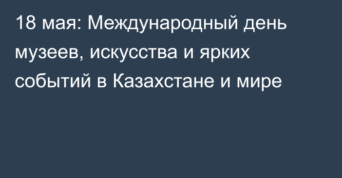 18 мая: Международный день музеев, искусства и ярких событий в Казахстане и мире