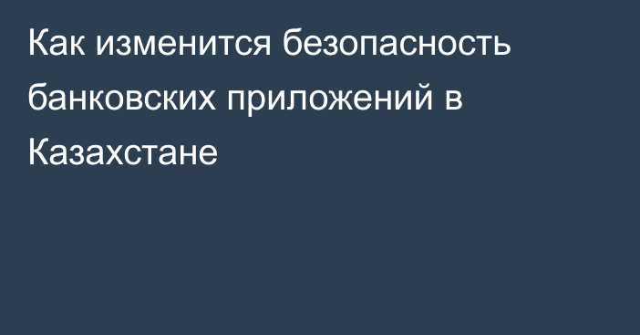 Как изменится безопасность банковских приложений в Казахстане