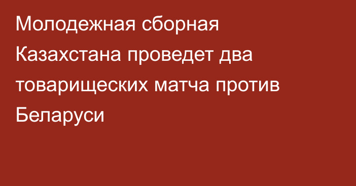 Молодежная сборная Казахстана проведет два товарищеских матча против Беларуси