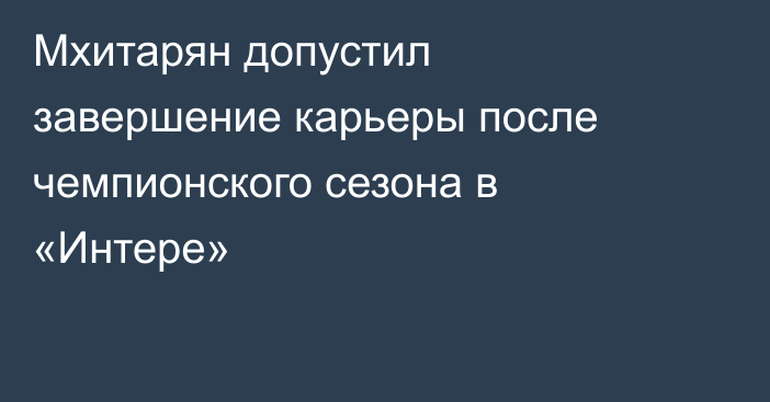 Мхитарян допустил завершение карьеры после чемпионского сезона в «Интере»