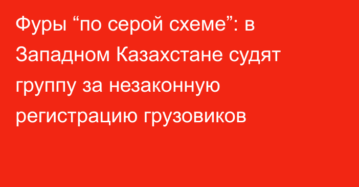 Фуры “по серой схеме”: в Западном Казахстане судят группу за незаконную регистрацию грузовиков