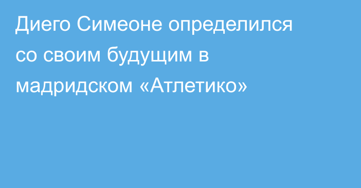 Диего Симеоне определился со своим будущим в мадридском «Атлетико»