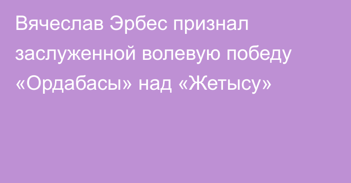 Вячеслав Эрбес признал заслуженной волевую победу «Ордабасы» над «Жетысу»