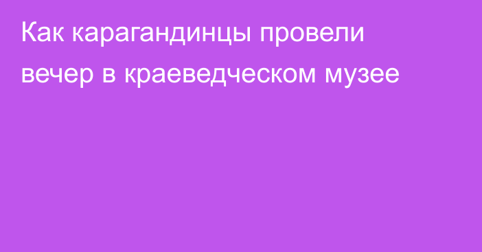 Как карагандинцы провели вечер в краеведческом музее