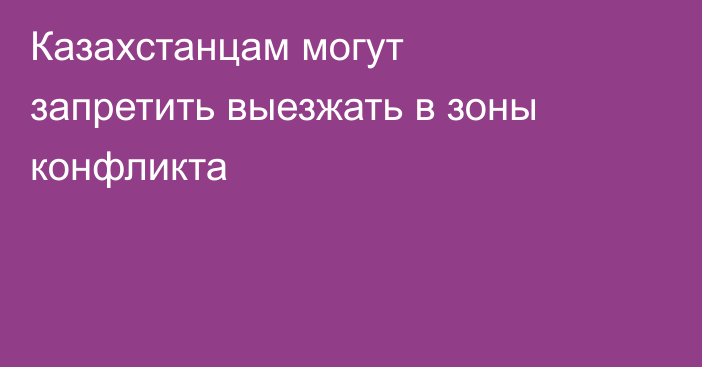 Казахстанцам могут запретить выезжать в зоны конфликта
