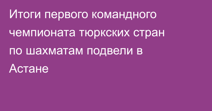 Итоги первого командного чемпионата тюркских стран по шахматам подвели в Астане