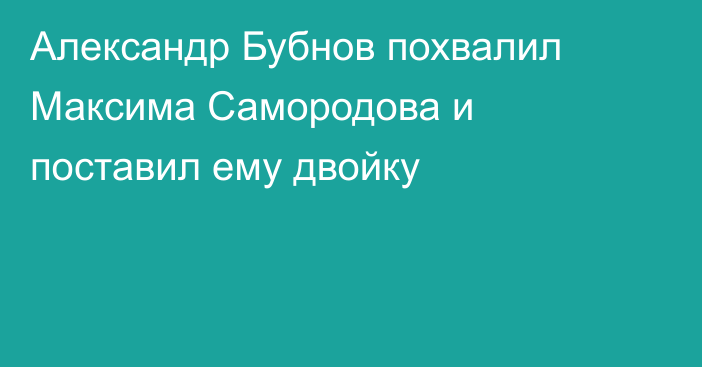 Александр Бубнов похвалил Максима Самородова и поставил ему двойку