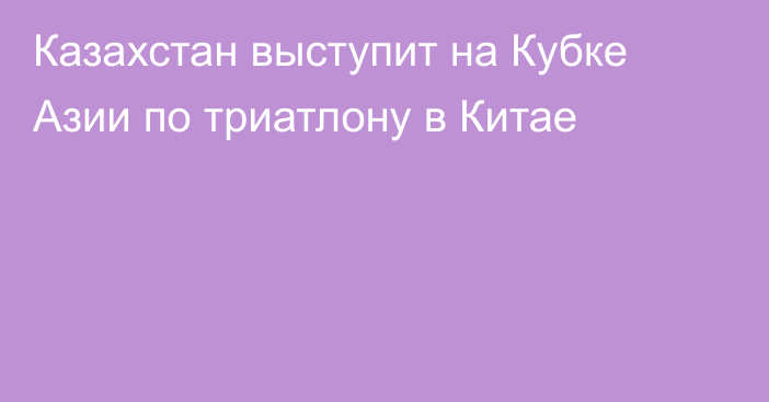 Казахстан выступит на Кубке Азии по триатлону в Китае