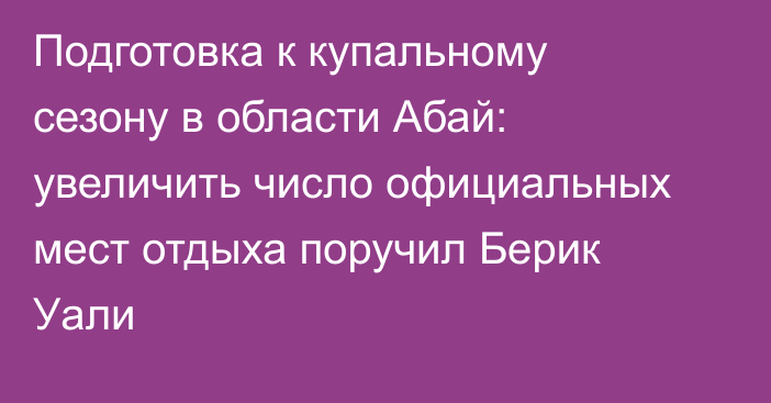 Подготовка к купальному сезону в области Абай: увеличить число официальных мест отдыха поручил Берик Уали