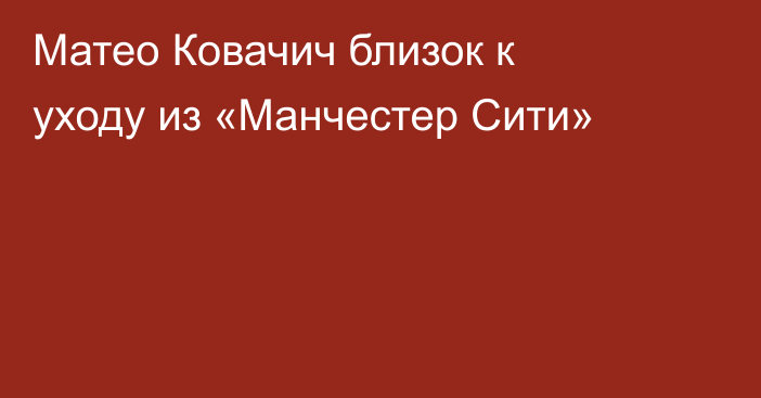 Матео Ковачич близок к уходу из «Манчестер Сити»