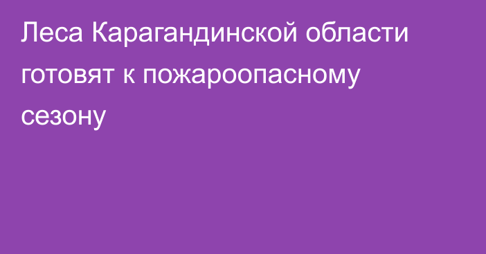 Леса Карагандинской области готовят к пожароопасному сезону